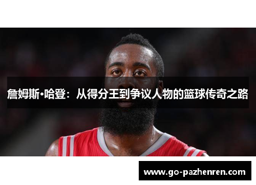 詹姆斯·哈登:从得分王到争议人物的篮球传奇之路 詹姆斯·哈登:从得分王到争议人物的篮球传奇之路