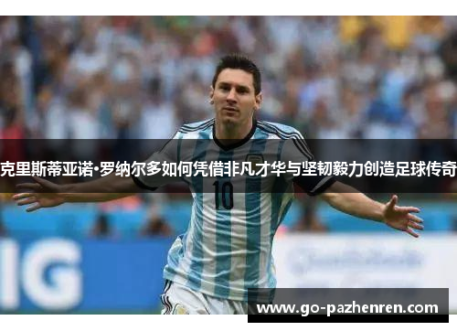 克里斯蒂亚诺·罗纳尔多如何凭借非凡才华与坚韧毅力创造足球传奇 克里斯蒂亚诺·罗纳尔多如何凭借非凡才华与坚韧毅力创造足球传奇