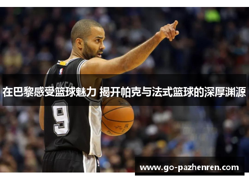 在巴黎感受篮球魅力 揭开帕克与法式篮球的深厚渊源 在巴黎感受篮球魅力 揭开帕克与法式篮球的深厚渊源