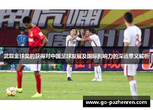武磊金球奖的获得对中国足球发展及国际影响力的深远意义解析 武磊金球奖的获得对中国足球发展及国际影响力的深远意义解析