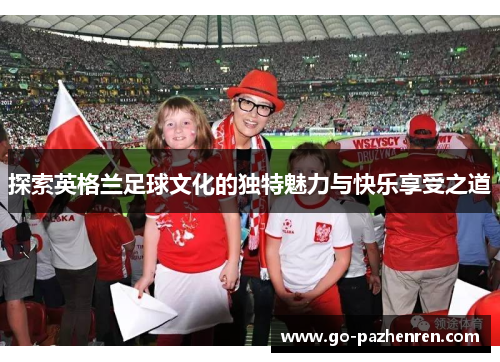 探索英格兰足球文化的独特魅力与快乐享受之道