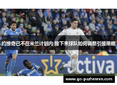 约维奇已不在米兰计划内 接下来球队如何调整引援策略 约维奇已不在米兰计划内 接下来球队如何调整引援策略