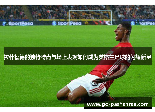 拉什福德的独特特点与场上表现如何成为英格兰足球的闪耀新星 拉什福德的独特特点与场上表现如何成为英格兰足球的闪耀新星