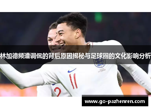 林加德频遭调侃的背后原因揭秘与足球圈的文化影响分析