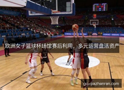 欧洲女子篮球杯场馆赛后利用,多元运营盘活资产 欧洲女子篮球杯场馆赛后利用,多元运营盘活资产